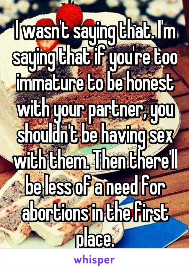 I wasn't saying that. I'm saying that if you're too immature to be honest with your partner, you shouldn't be having sex with them. Then there'll be less of a need for abortions in the first place.