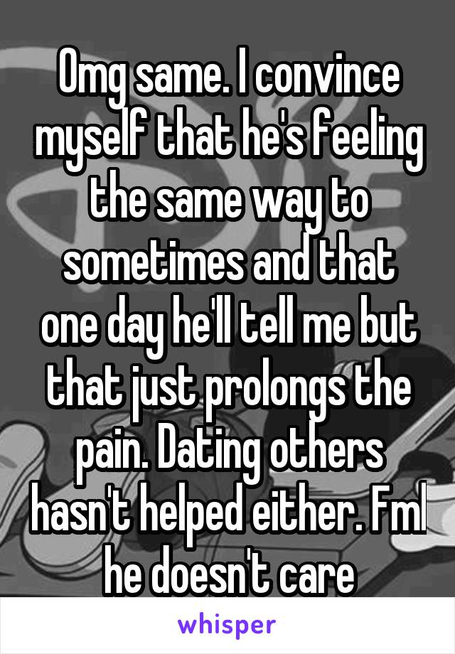 Omg same. I convince myself that he's feeling the same way to sometimes and that one day he'll tell me but that just prolongs the pain. Dating others hasn't helped either. Fml he doesn't care