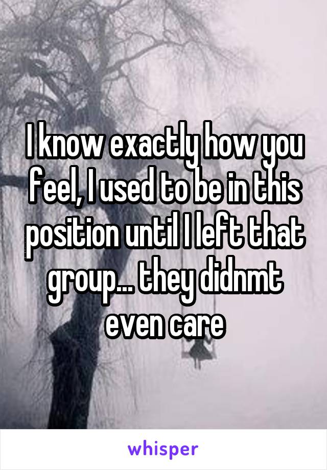 I know exactly how you feel, I used to be in this position until I left that group... they didnmt even care