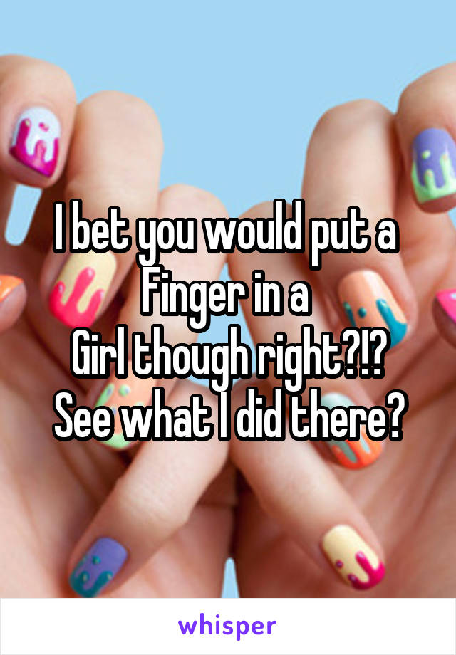 I bet you would put a 
Finger in a 
Girl though right?!?
See what I did there?