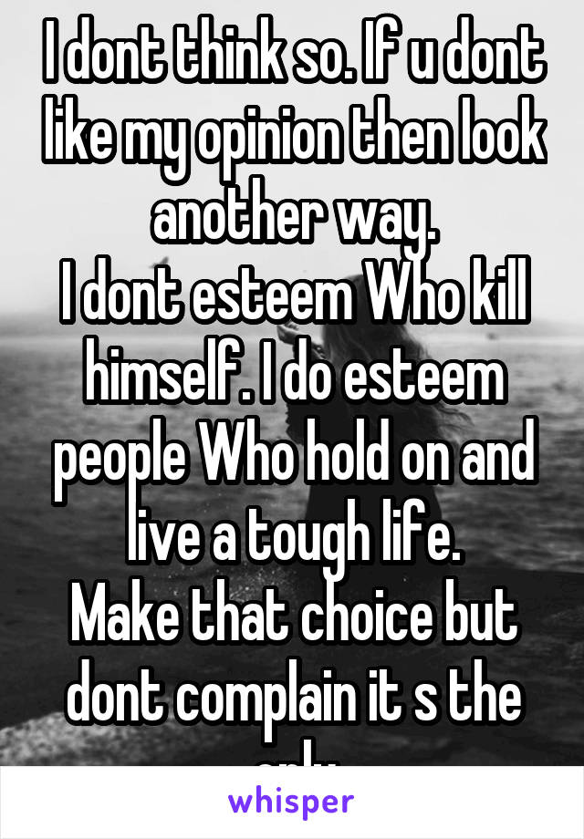 I dont think so. If u dont like my opinion then look another way.
I dont esteem Who kill himself. I do esteem people Who hold on and live a tough life.
Make that choice but dont complain it s the only