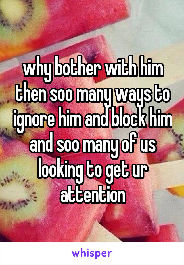 why bother with him then soo many ways to ignore him and block him and soo many of us looking to get ur attention