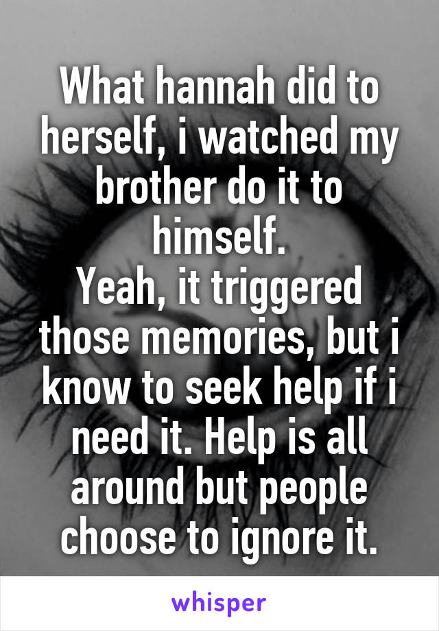 What hannah did to herself, i watched my brother do it to himself.
Yeah, it triggered those memories, but i know to seek help if i need it. Help is all around but people choose to ignore it.