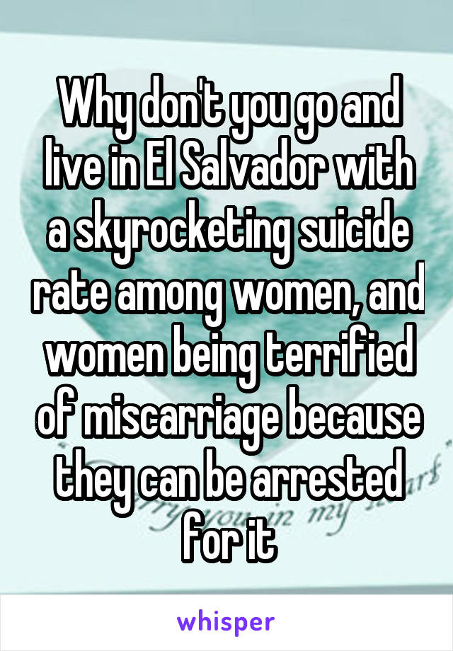 Why don't you go and live in El Salvador with a skyrocketing suicide rate among women, and women being terrified of miscarriage because they can be arrested for it