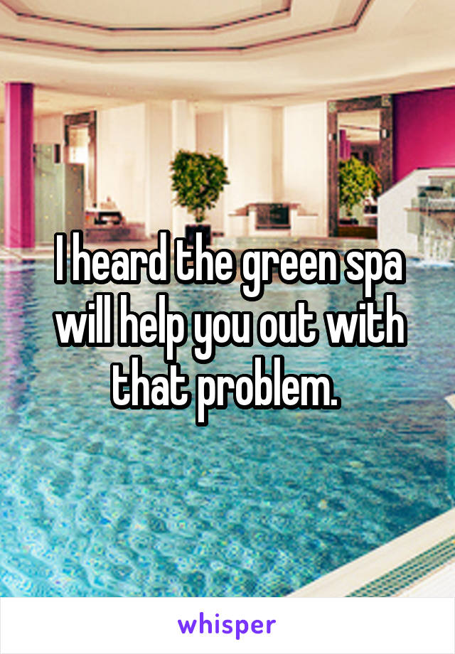 I heard the green spa will help you out with that problem. 