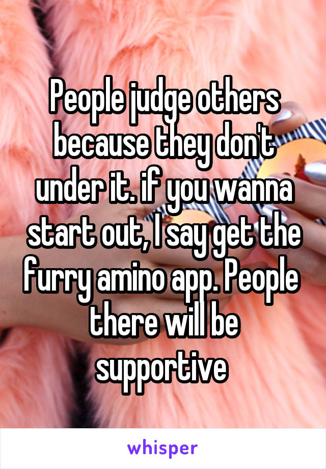 People judge others because they don't under it. if you wanna start out, I say get the furry amino app. People  there will be supportive 