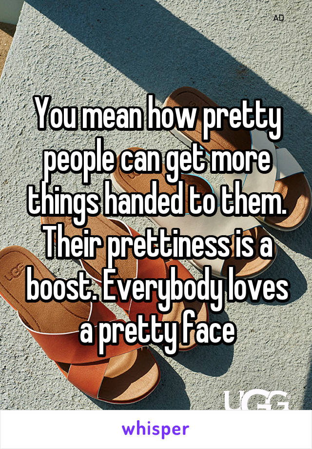 You mean how pretty people can get more things handed to them. Their prettiness is a boost. Everybody loves a pretty face