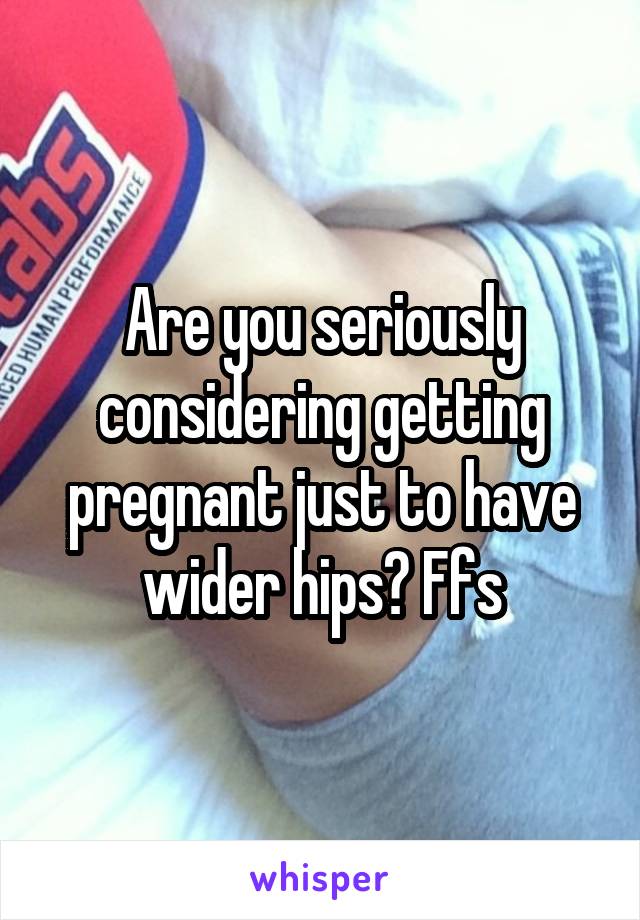 Are you seriously considering getting pregnant just to have wider hips? Ffs