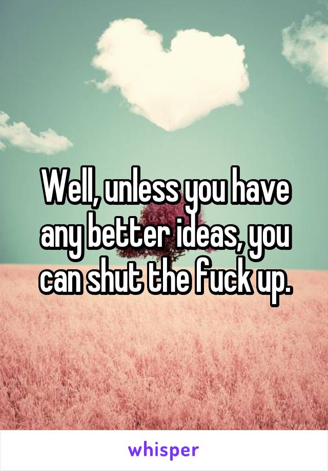 Well, unless you have any better ideas, you can shut the fuck up.