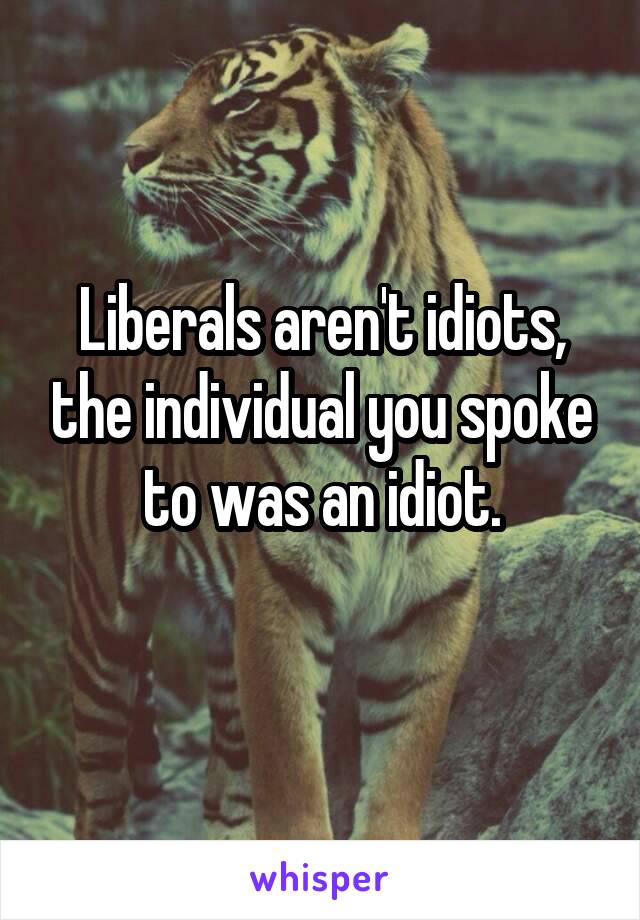 Liberals aren't idiots, the individual you spoke to was an idiot.
