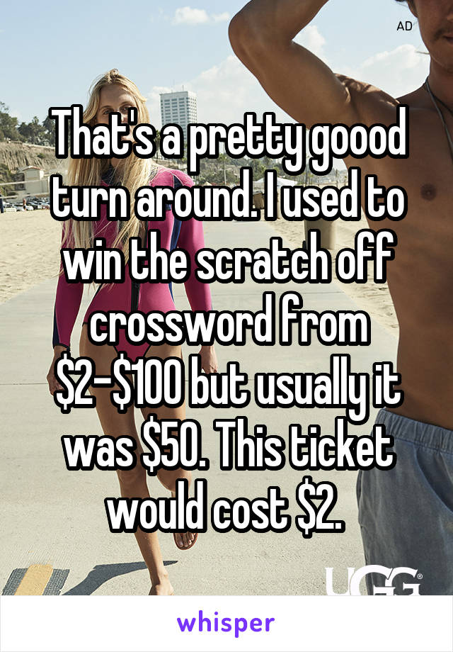 That's a pretty goood turn around. I used to win the scratch off crossword from $2-$100 but usually it was $50. This ticket would cost $2. 