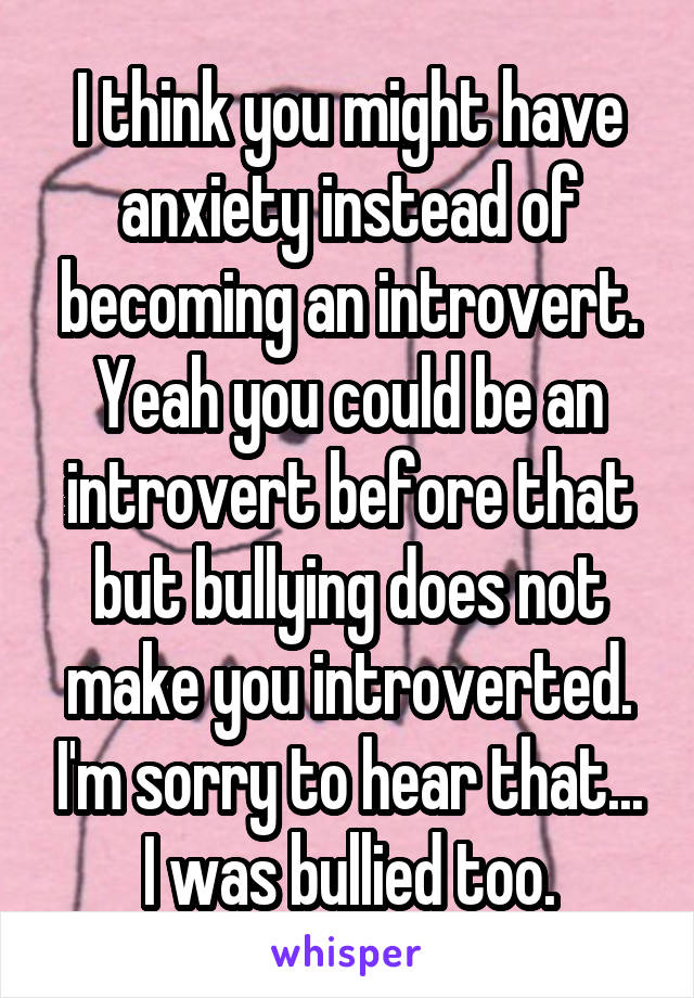 I think you might have anxiety instead of becoming an introvert. Yeah you could be an introvert before that but bullying does not make you introverted. I'm sorry to hear that... I was bullied too.