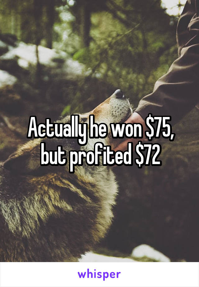 Actually he won $75, but profited $72