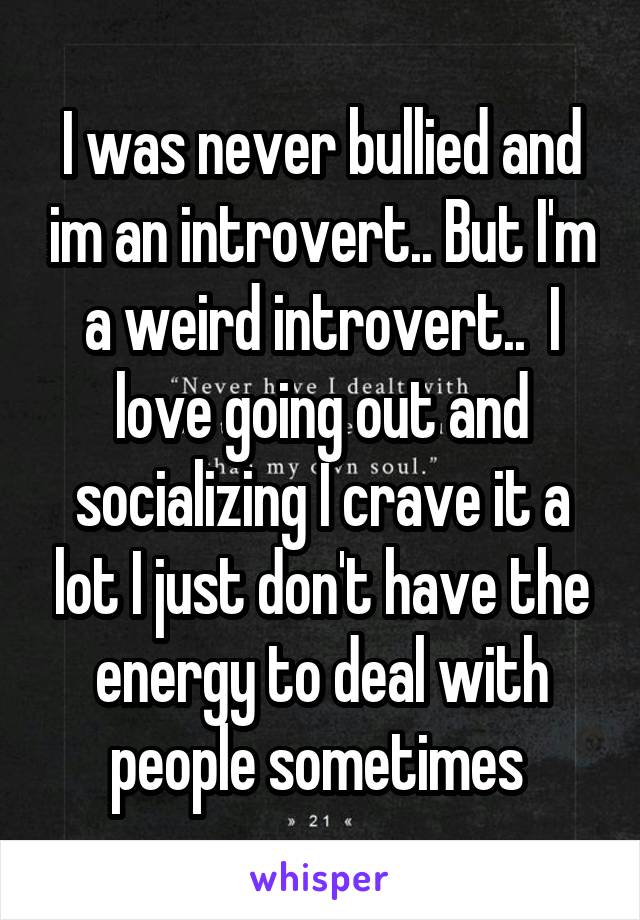 I was never bullied and im an introvert.. But I'm a weird introvert..  I love going out and socializing I crave it a lot I just don't have the energy to deal with people sometimes 