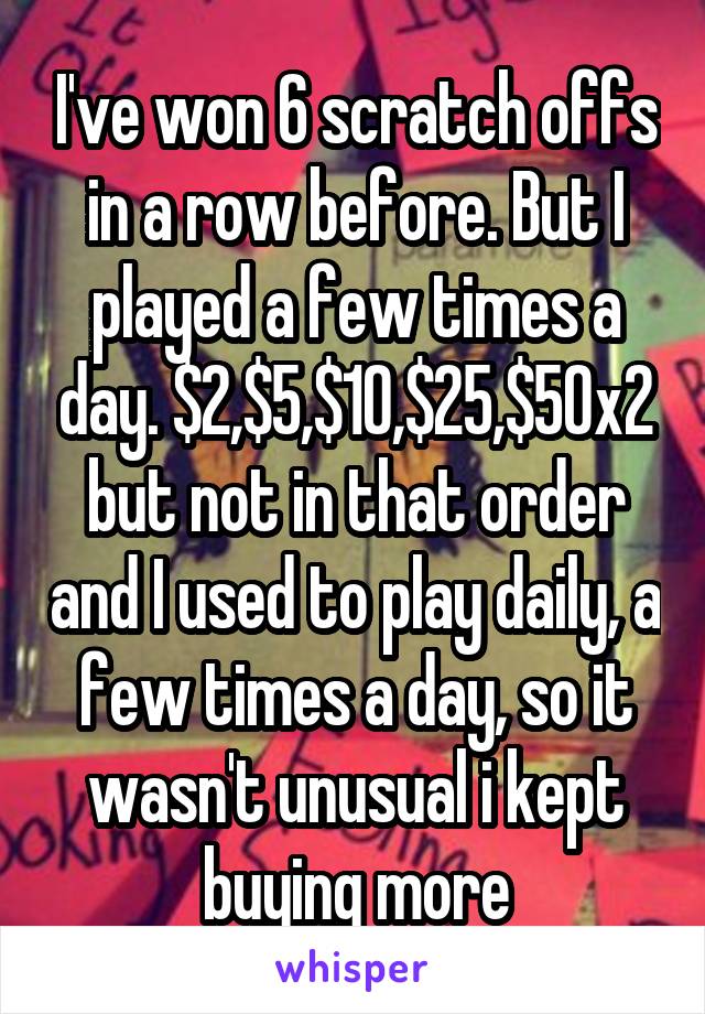 I've won 6 scratch offs in a row before. But I played a few times a day. $2,$5,$10,$25,$50x2 but not in that order and I used to play daily, a few times a day, so it wasn't unusual i kept buying more