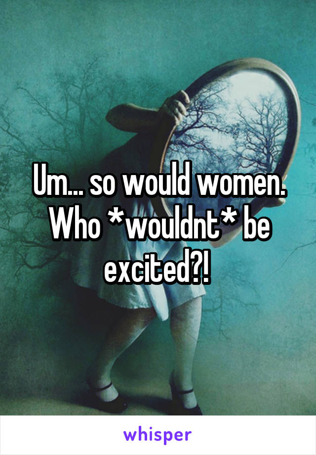 Um... so would women. Who *wouldnt* be excited?! 