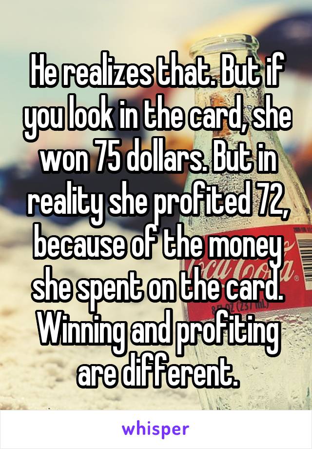 He realizes that. But if you look in the card, she won 75 dollars. But in reality she profited 72, because of the money she spent on the card. Winning and profiting are different.