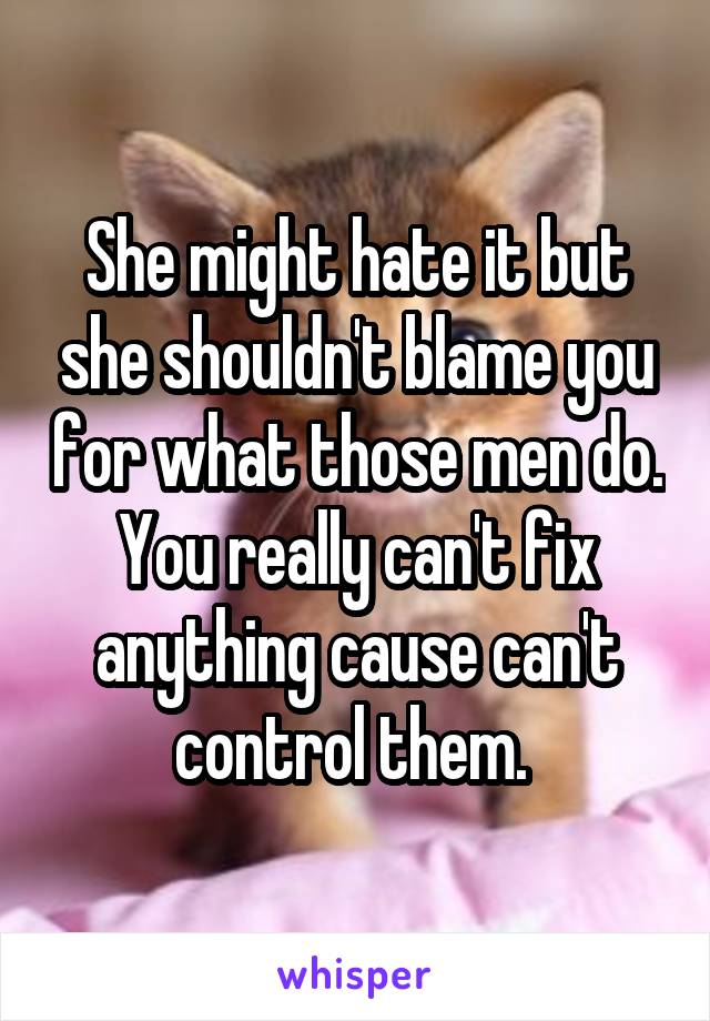 She might hate it but she shouldn't blame you for what those men do. You really can't fix anything cause can't control them. 