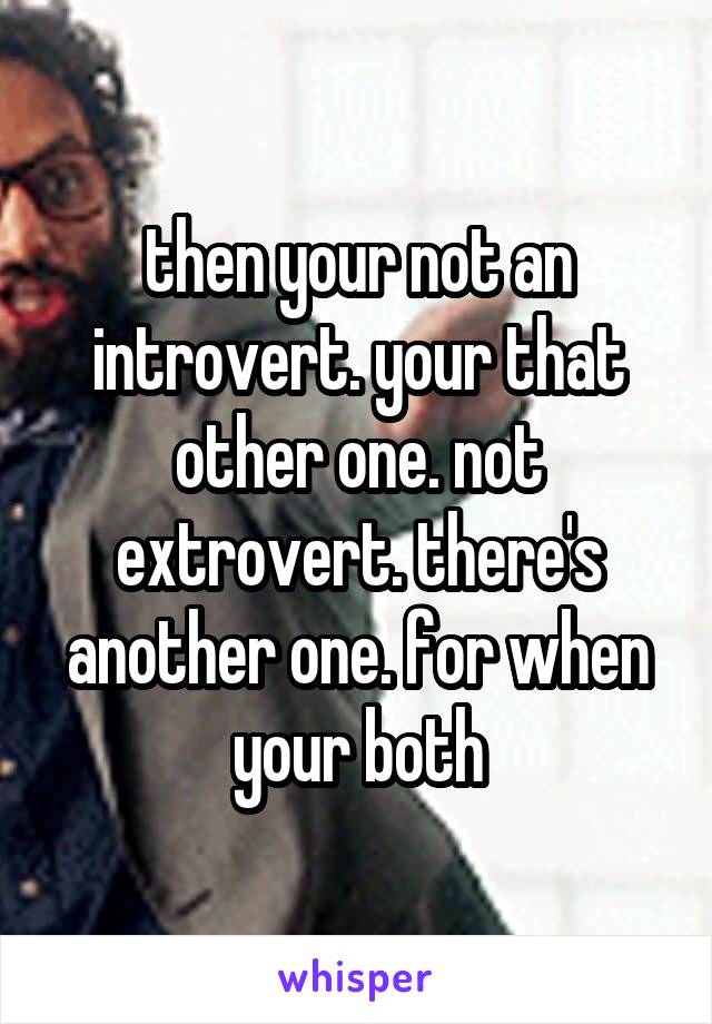 then your not an introvert. your that other one. not extrovert. there's another one. for when your both