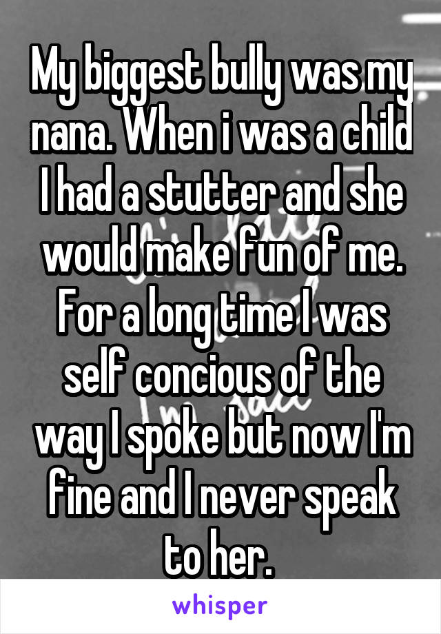 My biggest bully was my nana. When i was a child I had a stutter and she would make fun of me. For a long time I was self concious of the way I spoke but now I'm fine and I never speak to her. 