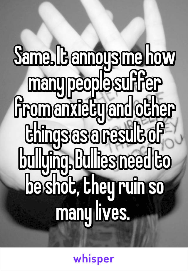 Same. It annoys me how many people suffer from anxiety and other things as a result of bullying. Bullies need to be shot, they ruin so many lives. 