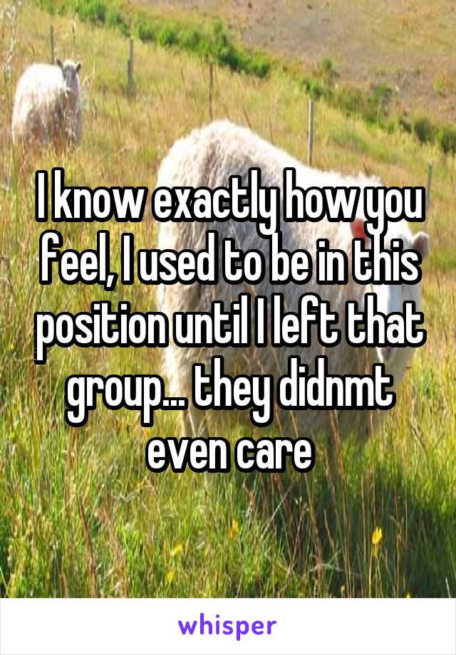 I know exactly how you feel, I used to be in this position until I left that group... they didnmt even care