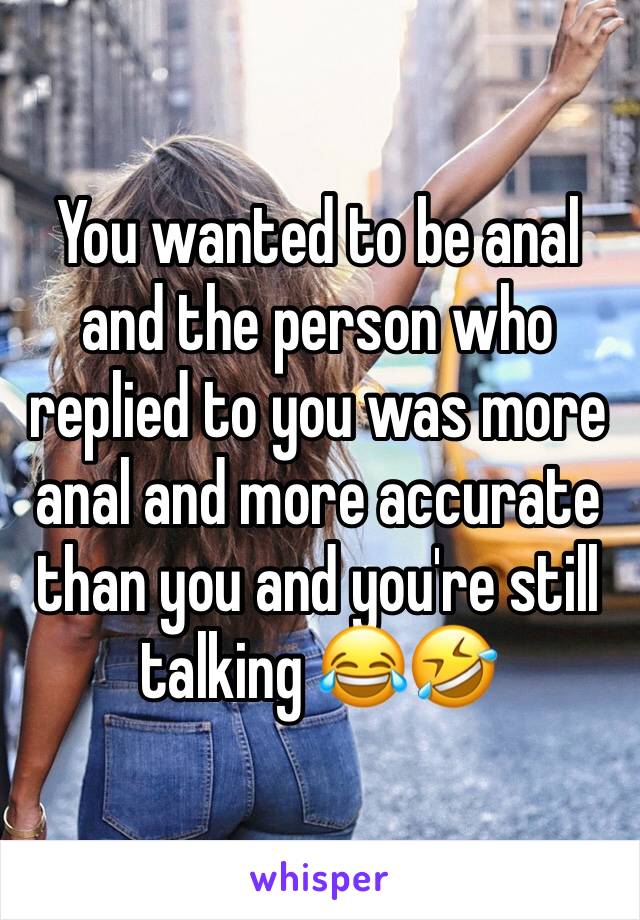 You wanted to be anal and the person who replied to you was more anal and more accurate than you and you're still talking 😂🤣