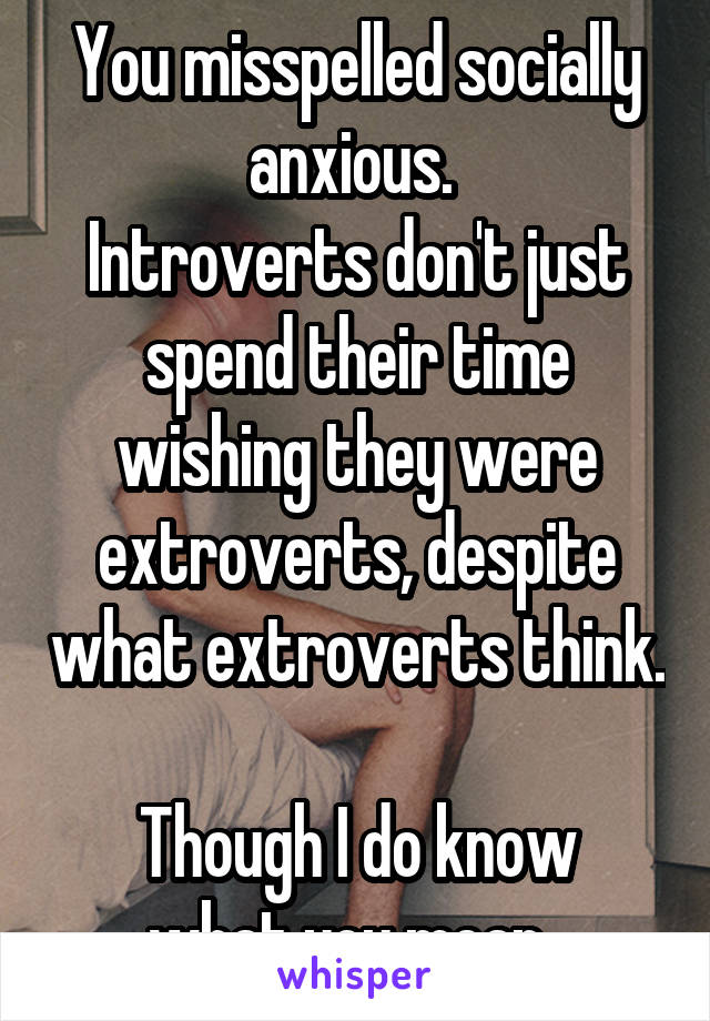 You misspelled socially anxious. 
Introverts don't just spend their time wishing they were extroverts, despite what extroverts think. 
Though I do know what you mean. 