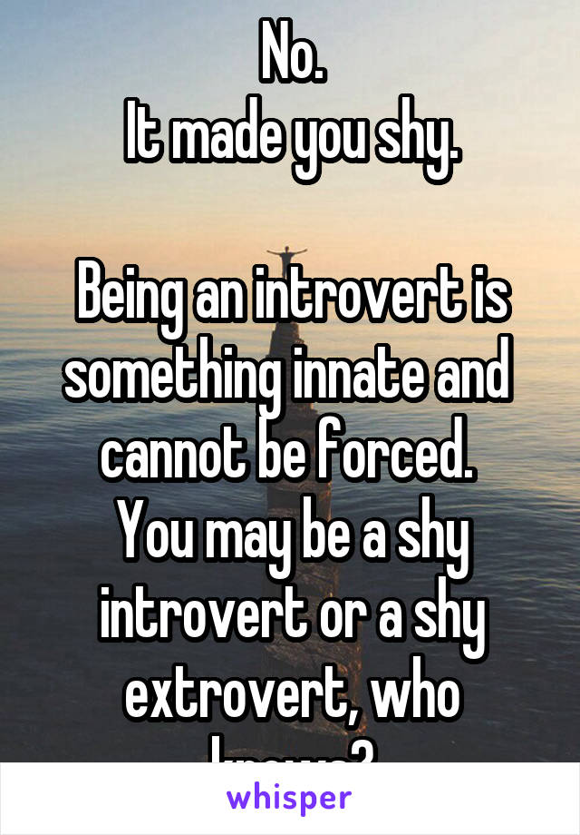 No.
It made you shy.

Being an introvert is something innate and  cannot be forced. 
You may be a shy introvert or a shy extrovert, who knows?