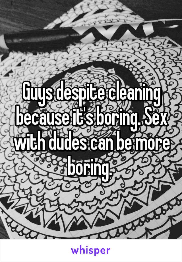 Guys despite cleaning because it's boring. Sex with dudes can be more boring. 