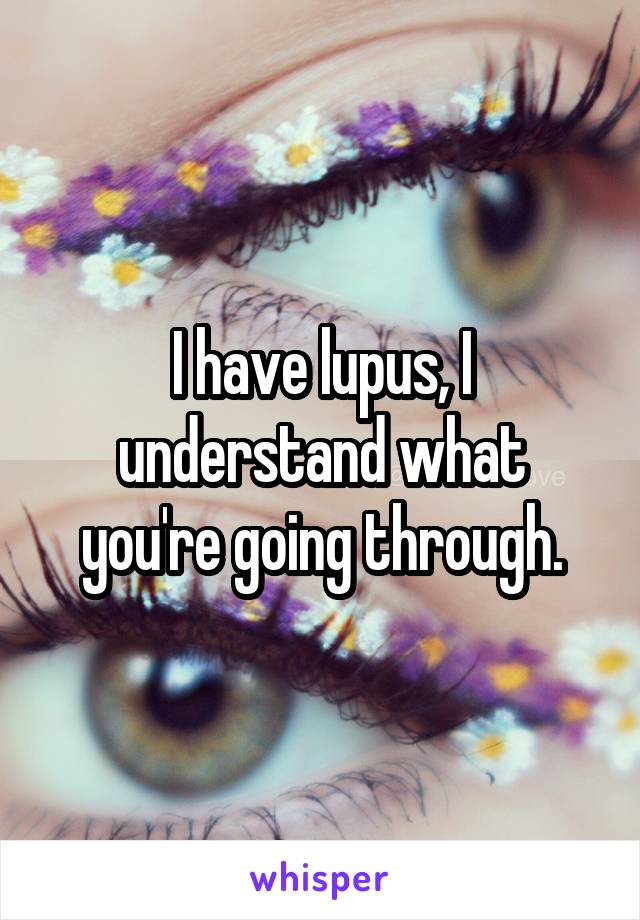 I have lupus, I understand what you're going through.
