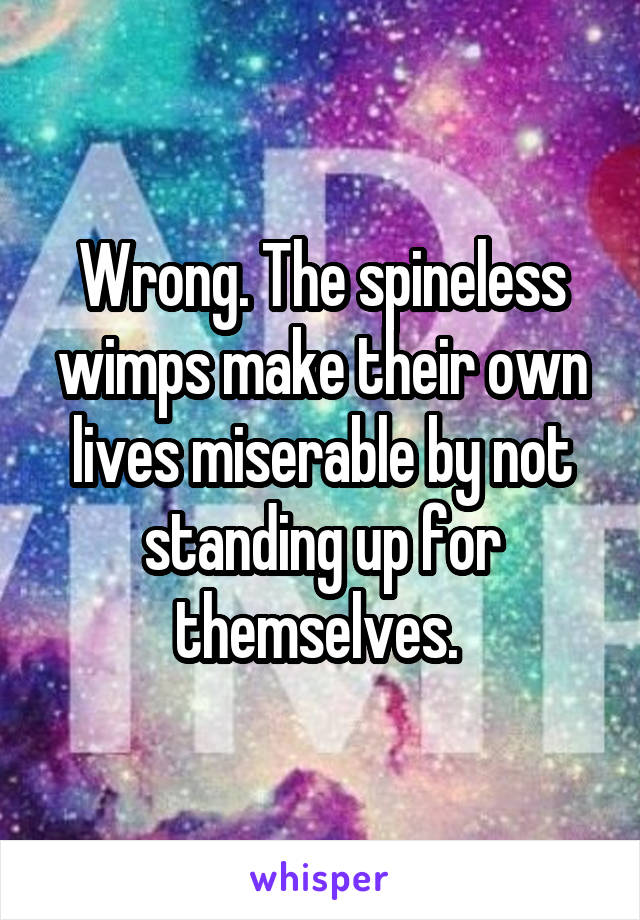 Wrong. The spineless wimps make their own lives miserable by not standing up for themselves. 