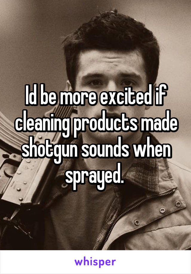 Id be more excited if cleaning products made shotgun sounds when sprayed. 