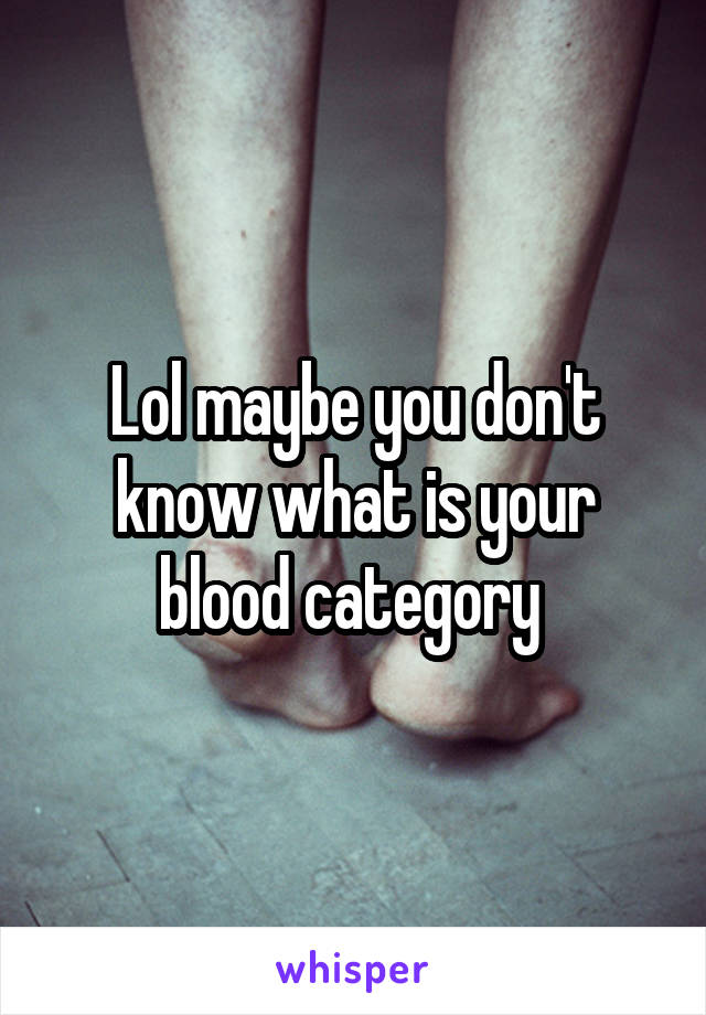 Lol maybe you don't know what is your blood category 