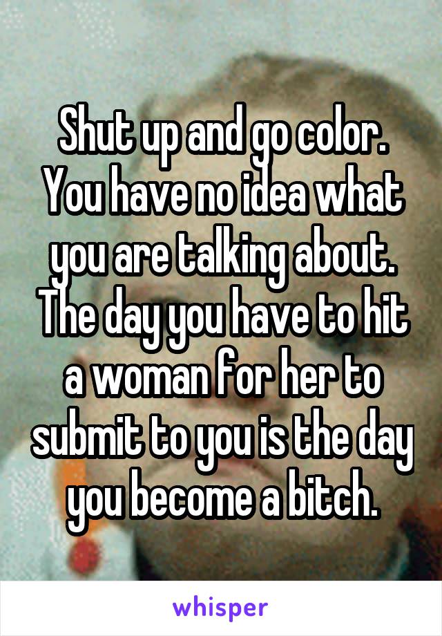 Shut up and go color. You have no idea what you are talking about. The day you have to hit a woman for her to submit to you is the day you become a bitch.