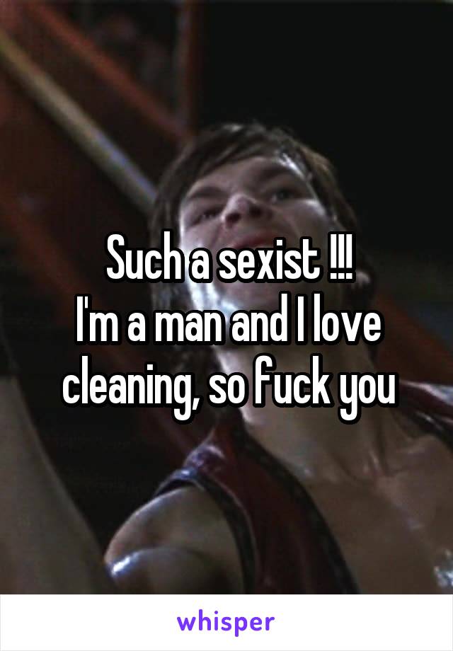 Such a sexist !!!
I'm a man and I love cleaning, so fuck you