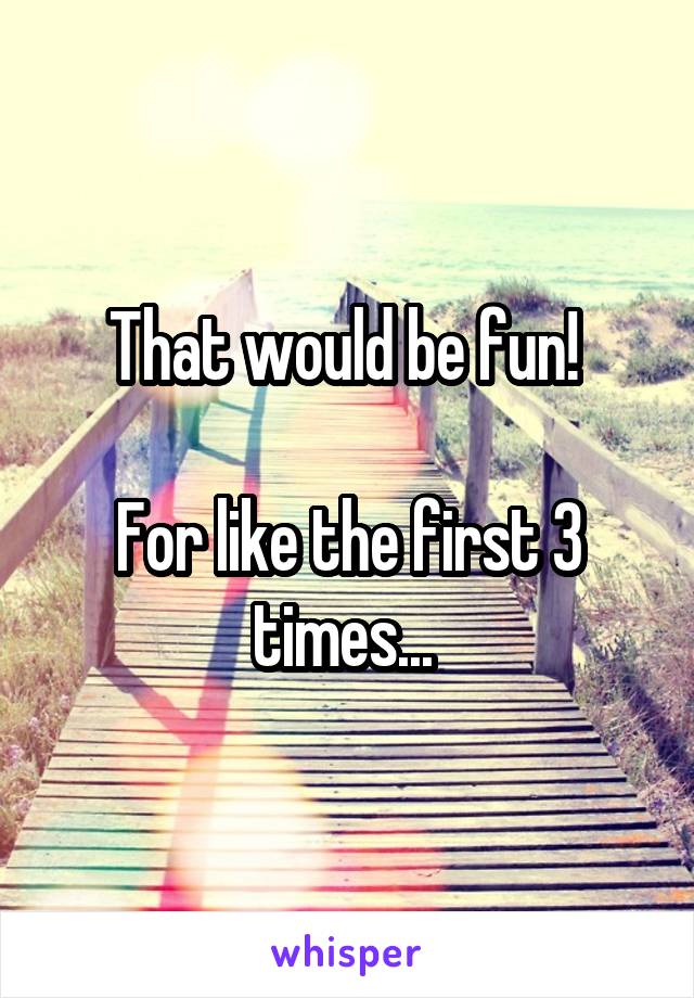 That would be fun! 

For like the first 3 times... 