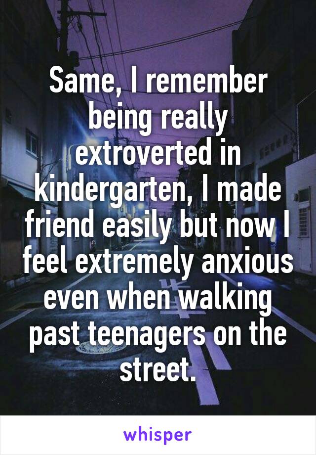 Same, I remember being really extroverted in kindergarten, I made friend easily but now I feel extremely anxious even when walking past teenagers on the street.