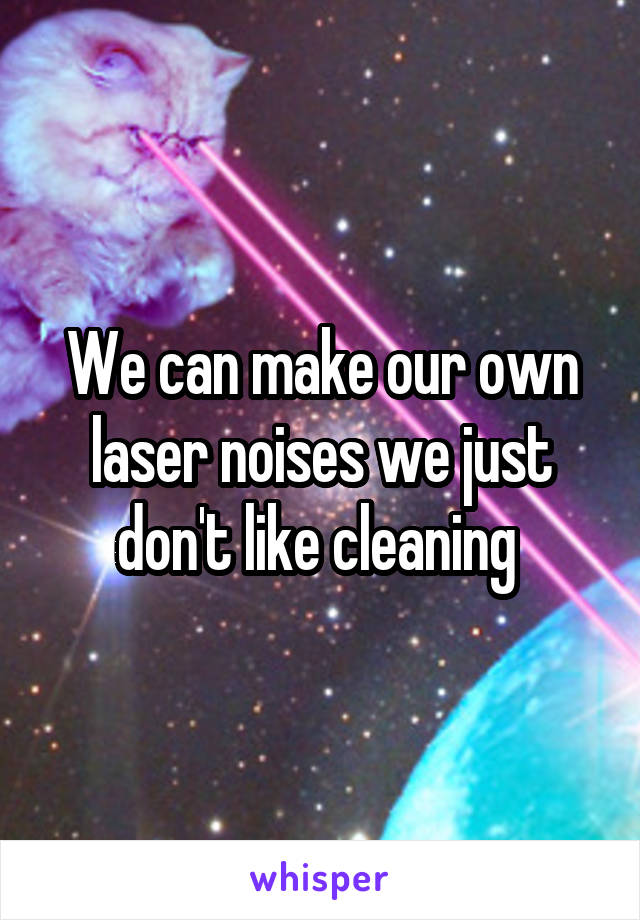 We can make our own laser noises we just don't like cleaning 