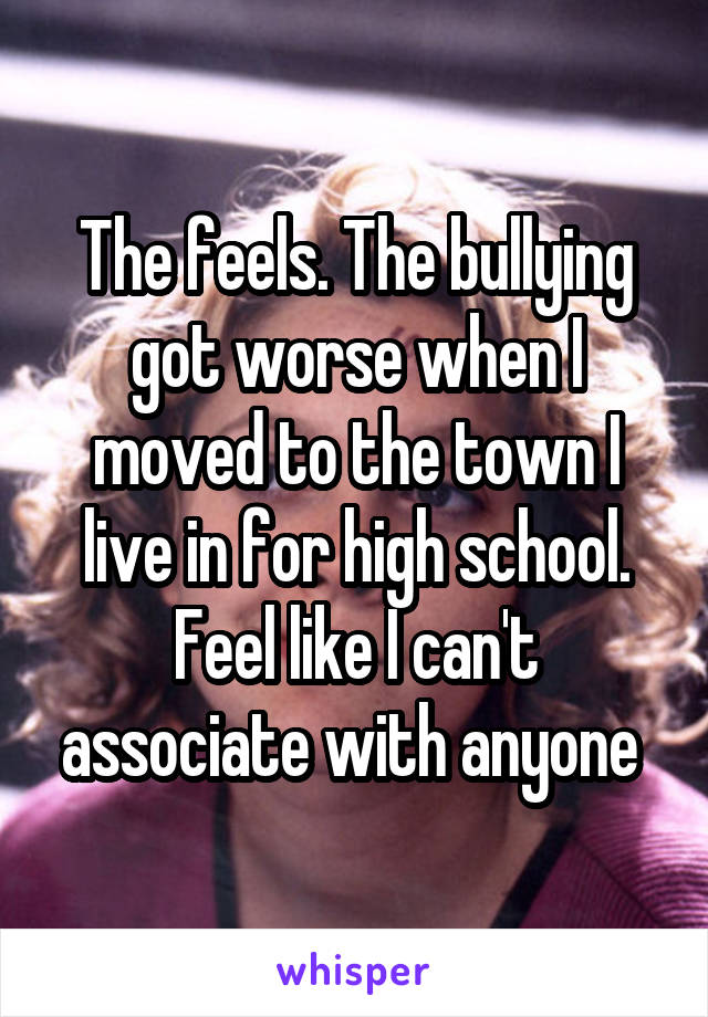 The feels. The bullying got worse when I moved to the town I live in for high school.
Feel like I can't associate with anyone 