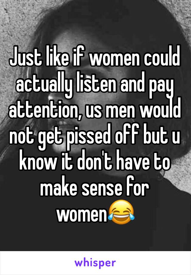 Just like if women could actually listen and pay attention, us men would not get pissed off but u know it don't have to make sense for women😂