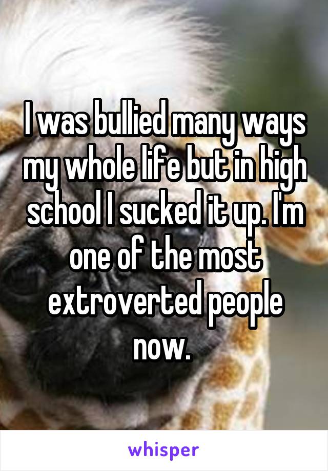 I was bullied many ways my whole life but in high school I sucked it up. I'm one of the most extroverted people now. 