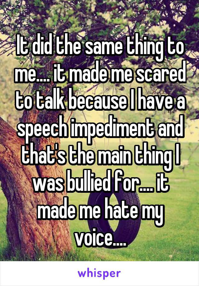 It did the same thing to me.... it made me scared to talk because I have a speech impediment and that's the main thing I was bullied for.... it made me hate my voice....