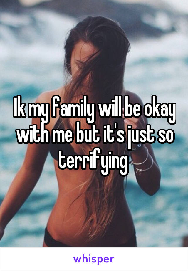 Ik my family will be okay with me but it's just so terrifying 