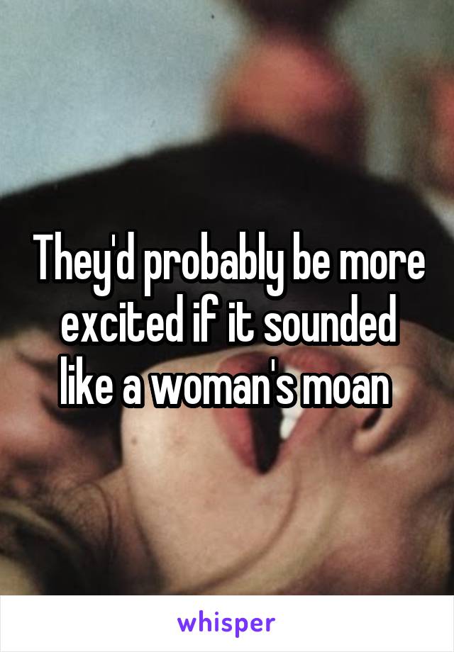 They'd probably be more excited if it sounded like a woman's moan 