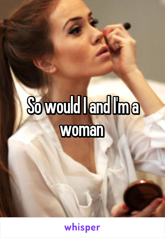 So would I and I'm a woman 