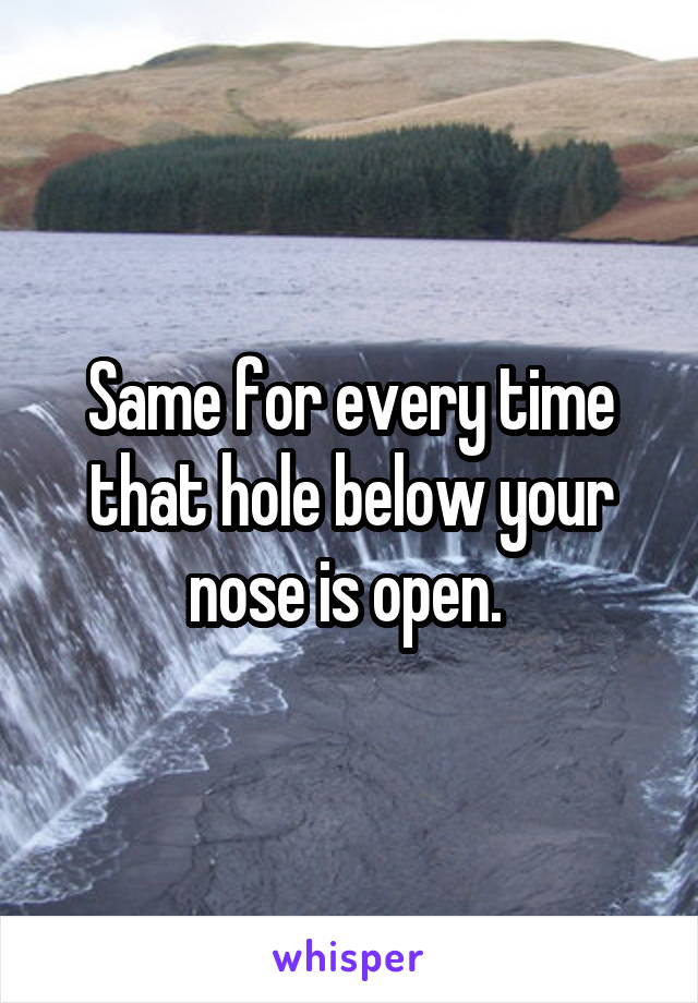 Same for every time that hole below your nose is open. 