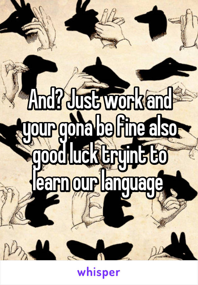 And? Just work and your gona be fine also good luck tryint to learn our language 