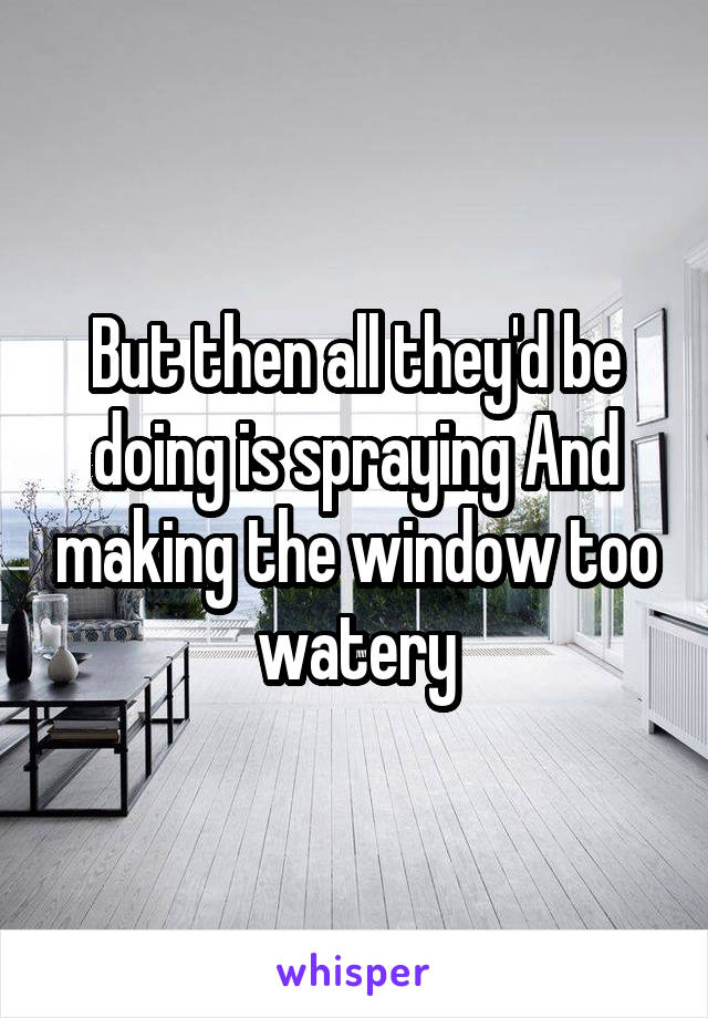 But then all they'd be doing is spraying And making the window too watery