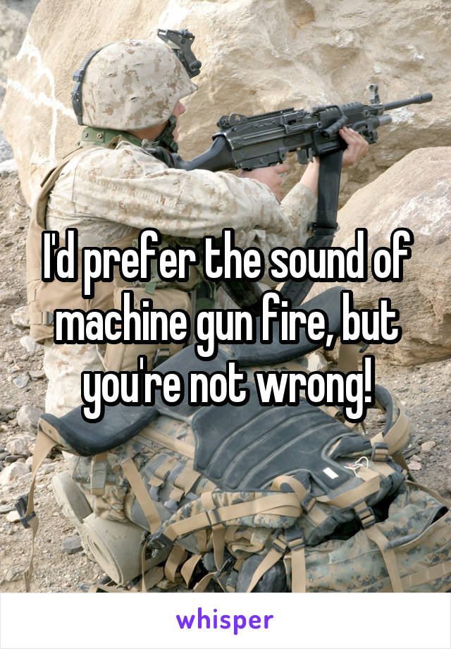 I'd prefer the sound of machine gun fire, but you're not wrong!